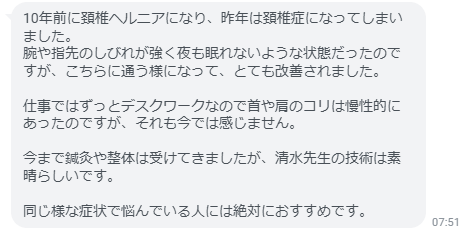 今まで鍼灸や整体は受けてきましたが、清水先生の技術は素晴らしいです。同じ様な症状で悩んでいる人には絶対におすすめです。