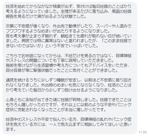 妊娠できたことはもちろん嬉しかったのですが、それ以上に以前のような不安やパニック症状に支配されなくなったことが本当に嬉しかったです。